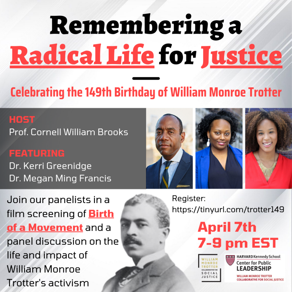 "Remembering a Radical Life for Justice". Poster for 149th Birthday event for William Monroe Trotter on April 7th from 7 to 9pm. Host is Professor Cornell William Brooks, featuring Dr. Kerri Greenidge, and Dr. Megan Ming Franics. Event description says "Join our panelists in a film screening of Birth of a Movement and a panel discussion on the life and impact of William Monroe Trotter's activism.